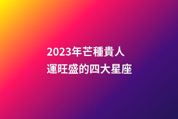 2023年芒種貴人運旺盛的四大星座