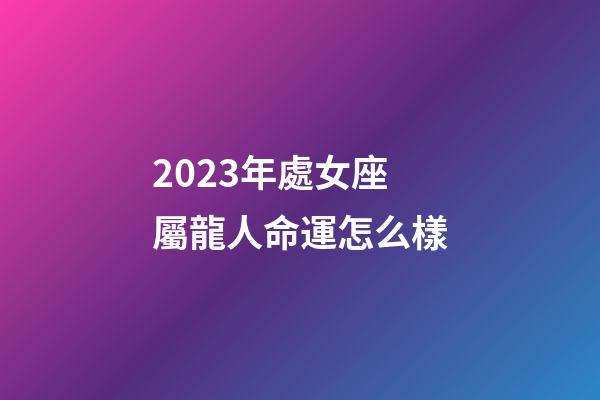 2023年處女座屬龍人命運怎么樣-第1張-星座運勢-玄機派