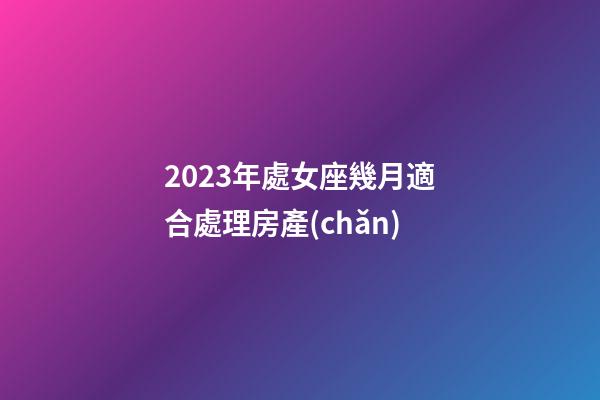 2023年處女座幾月適合處理房產(chǎn)-第1張-星座運(yùn)勢(shì)-玄機(jī)派