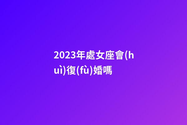 2023年處女座會(huì)復(fù)婚嗎-第1張-星座運(yùn)勢(shì)-玄機(jī)派