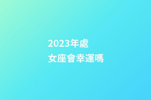 2023年處女座會幸運嗎-第1張-星座運勢-玄機派