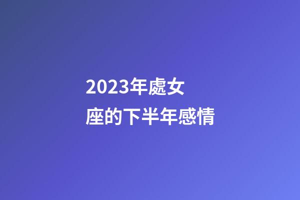 2023年處女座的下半年感情-第1張-星座運勢-玄機派