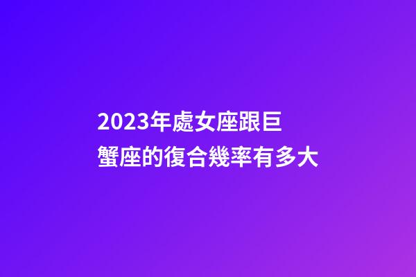 2023年處女座跟巨蟹座的復合幾率有多大-第1張-星座運勢-玄機派