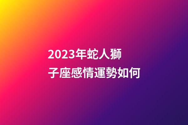 2023年蛇人獅子座感情運勢如何-第1張-星座運勢-玄機派