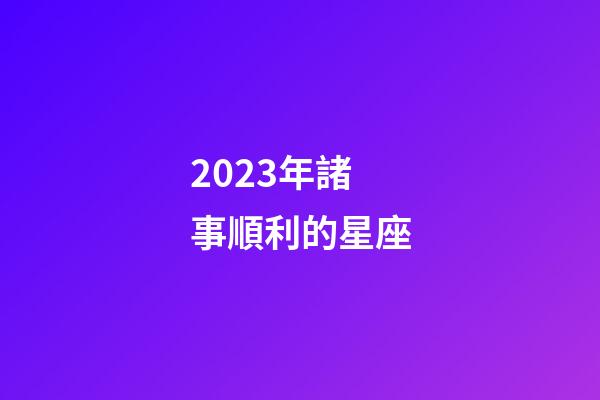 2023年諸事順利的星座-第1張-星座運勢-玄機派