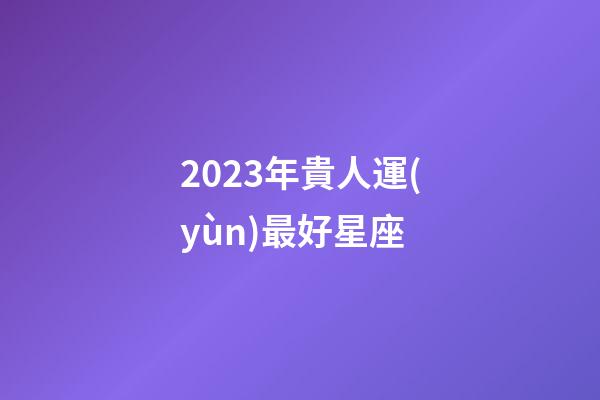 2023年貴人運(yùn)最好星座-第1張-星座運(yùn)勢(shì)-玄機(jī)派