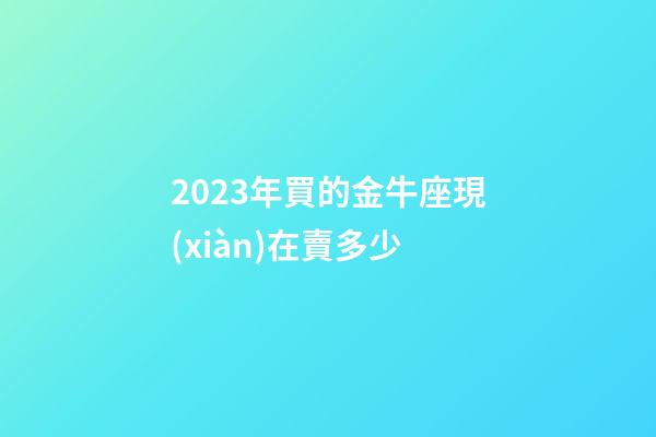 2023年買的金牛座現(xiàn)在賣多少