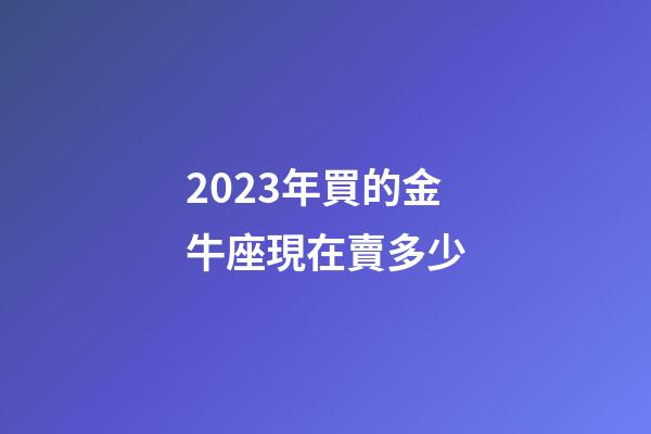2023年買的金牛座現在賣多少-第1張-星座運勢-玄機派