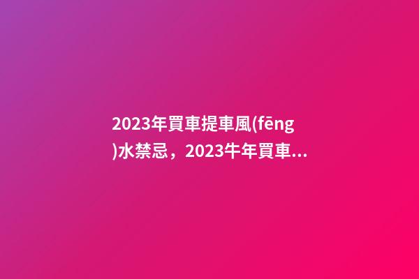 2023年買車提車風(fēng)水禁忌，2023牛年買車提車有什么講究