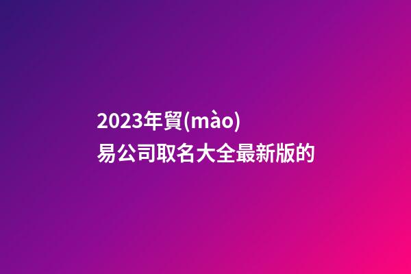 2023年貿(mào)易公司取名大全最新版的-第1張-公司起名-玄機(jī)派
