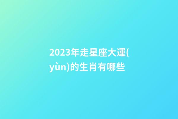 2023年走星座大運(yùn)的生肖有哪些-第1張-星座運(yùn)勢-玄機(jī)派
