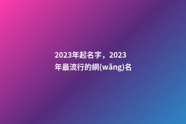 2023年起名字，2023年最流行的網(wǎng)名-第1張-觀點-玄機派