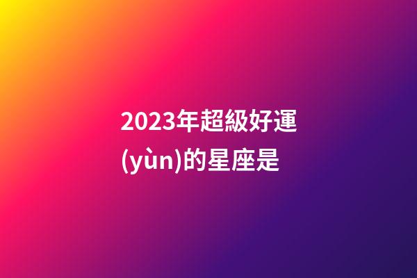 2023年超級好運(yùn)的星座是-第1張-星座運(yùn)勢-玄機(jī)派