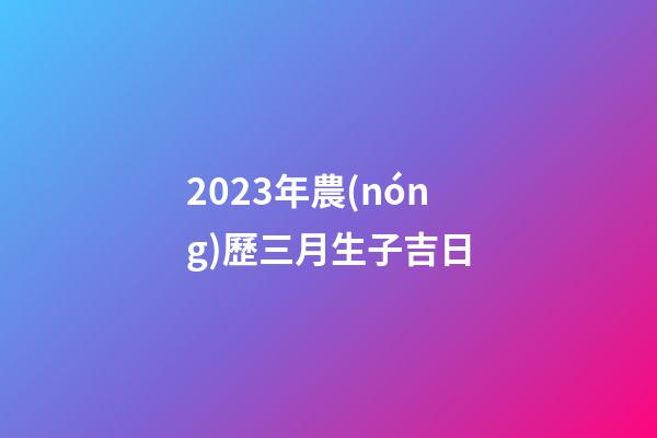 2023年農(nóng)歷三月生子吉日