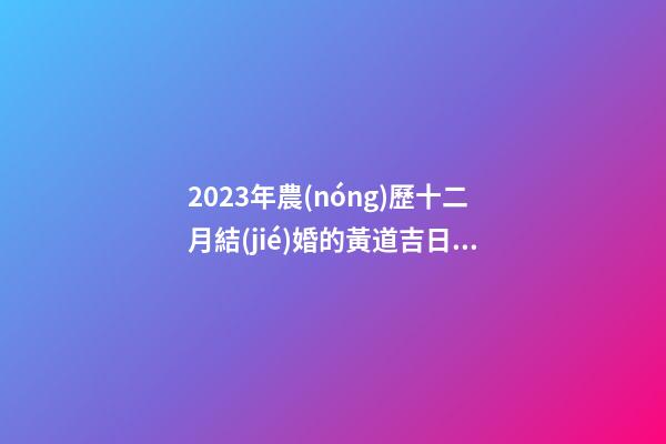 2023年農(nóng)歷十二月結(jié)婚的黃道吉日，宜嫁娶的好日子