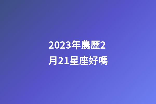 2023年農歷2月21星座好嗎-第1張-星座運勢-玄機派