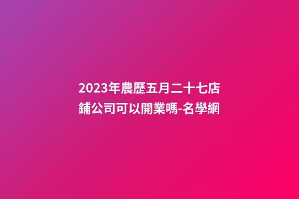 2023年農歷五月二十七店鋪公司可以開業嗎-名學網-第1張-公司起名-玄機派