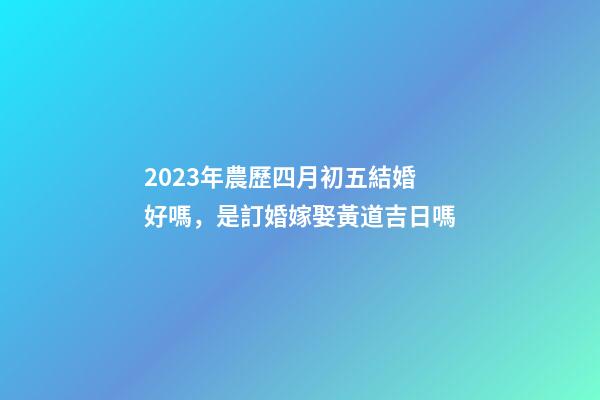 2023年農歷四月初五結婚好嗎，是訂婚嫁娶黃道吉日嗎