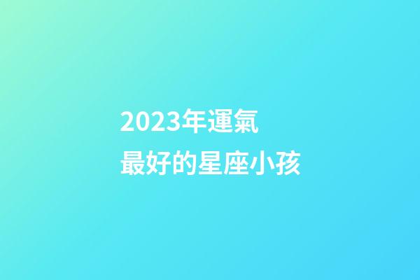2023年運氣最好的星座小孩-第1張-星座運勢-玄機派