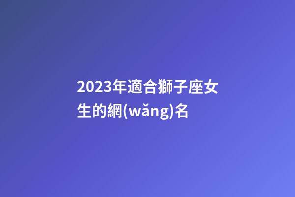 2023年適合獅子座女生的網(wǎng)名-第1張-星座運(yùn)勢(shì)-玄機(jī)派