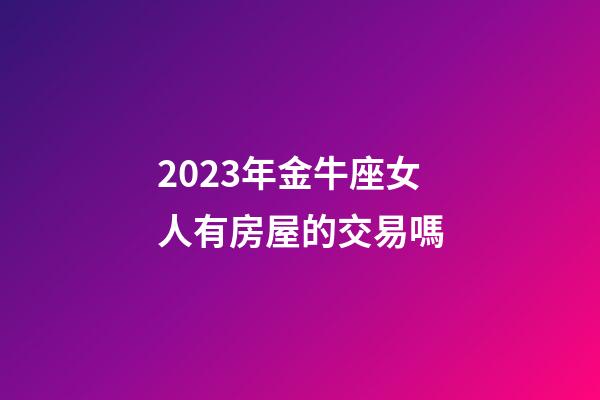 2023年金牛座女人有房屋的交易嗎-第1張-星座運(yùn)勢-玄機(jī)派