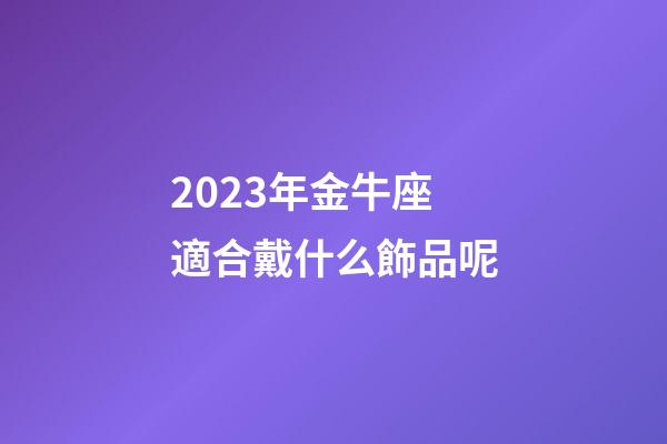 2023年金牛座適合戴什么飾品呢-第1張-星座運勢-玄機派