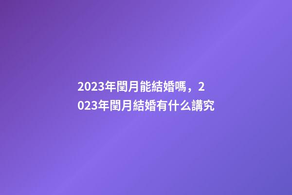 2023年閏月能結婚嗎，2023年閏月結婚有什么講究