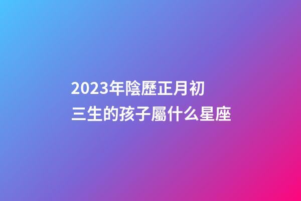 2023年陰歷正月初三生的孩子屬什么星座-第1張-星座運(yùn)勢(shì)-玄機(jī)派