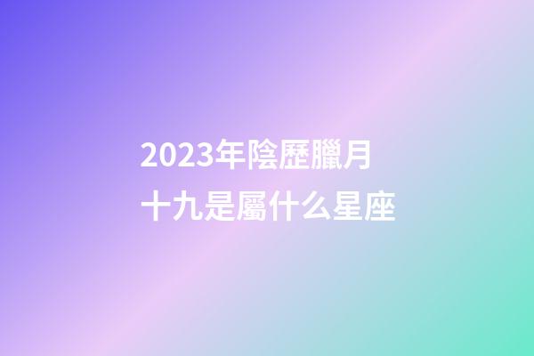 2023年陰歷臘月十九是屬什么星座-第1張-星座運勢-玄機派