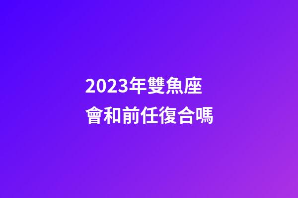 2023年雙魚座會和前任復合嗎-第1張-星座運勢-玄機派