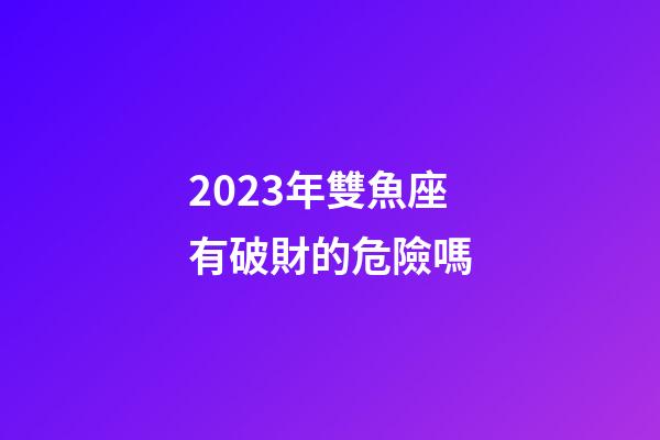 2023年雙魚座有破財的危險嗎-第1張-星座運勢-玄機派