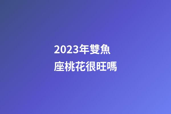 2023年雙魚座桃花很旺嗎-第1張-星座運勢-玄機派