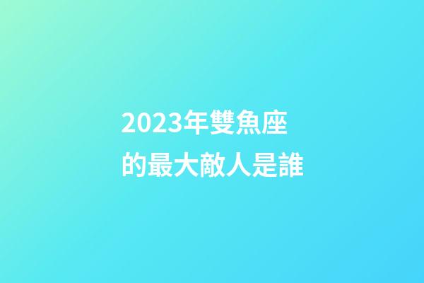 2023年雙魚座的最大敵人是誰-第1張-星座運勢-玄機派