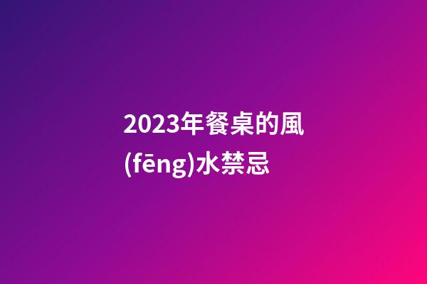 2023年餐桌的風(fēng)水禁忌