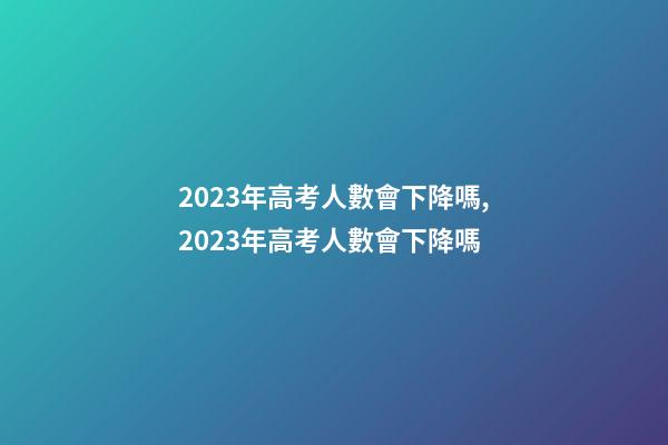 2023年高考人數會下降嗎,2023年高考人數會下降嗎-第1張-觀點-玄機派
