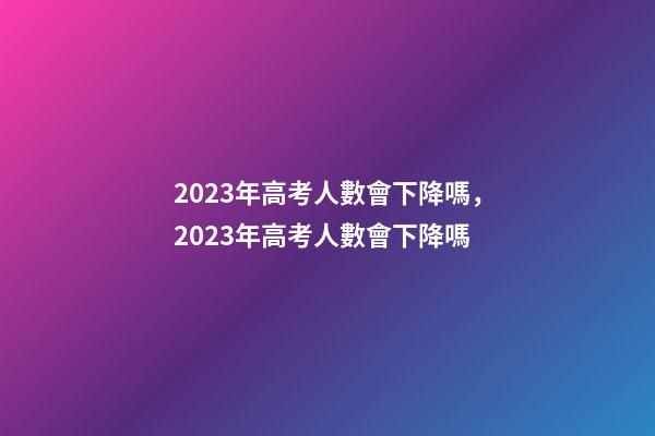 2023年高考人數會下降嗎，2023年高考人數會下降嗎-第1張-觀點-玄機派