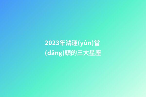 2023年鴻運(yùn)當(dāng)頭的三大星座-第1張-星座運(yùn)勢-玄機(jī)派