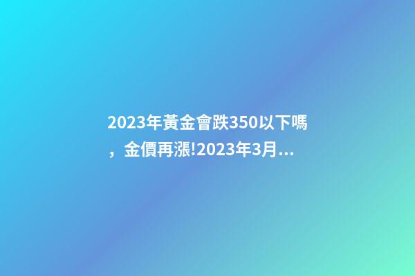 2023年黃金會跌350以下嗎，金價再漲!2023年3月24日各大金店黃金價格多少錢一克-第1張-觀點-玄機派