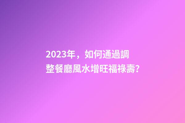 2023年，如何通過調整餐廳風水增旺福祿壽？