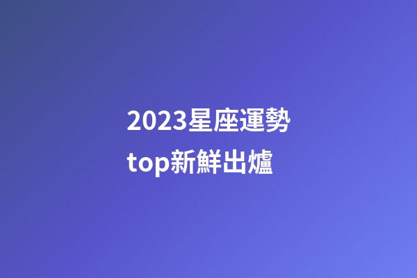 2023星座運勢top新鮮出爐-第1張-星座運勢-玄機派