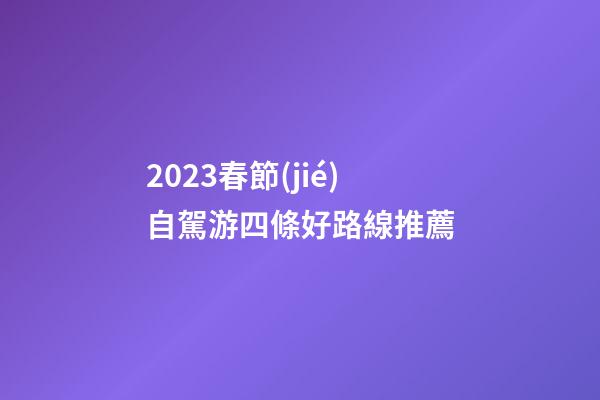 2023春節(jié)自駕游四條好路線推薦