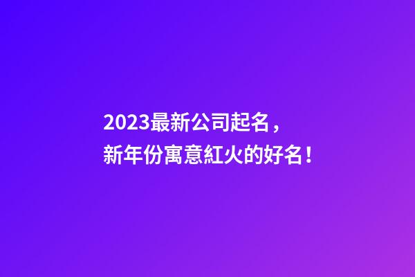 2023最新公司起名，新年份寓意紅火的好名！