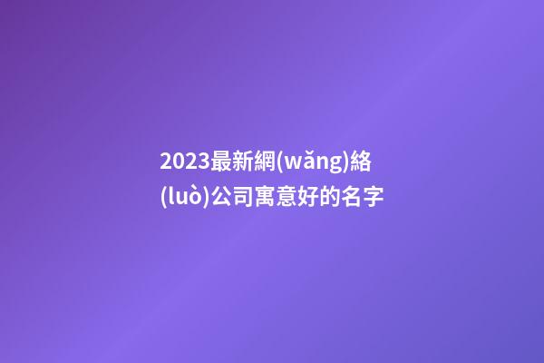 2023最新網(wǎng)絡(luò)公司寓意好的名字