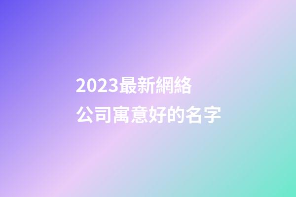 2023最新網絡公司寓意好的名字