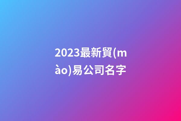 2023最新貿(mào)易公司名字-第1張-公司起名-玄機(jī)派