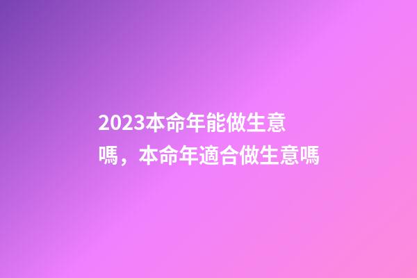 2023本命年能做生意嗎，本命年適合做生意嗎