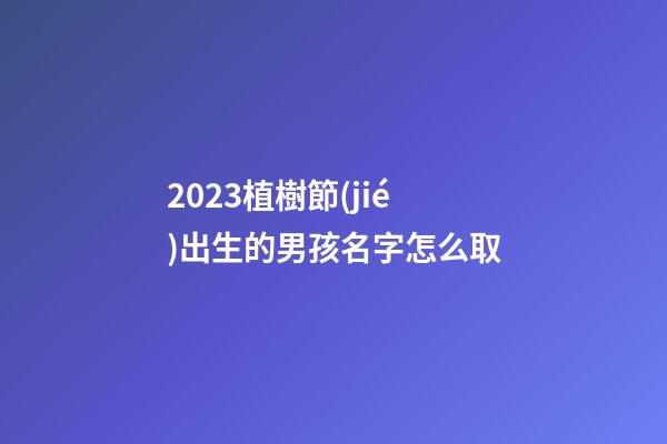 2023植樹節(jié)出生的男孩名字怎么取