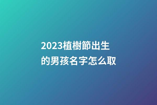 2023植樹節出生的男孩名字怎么取
