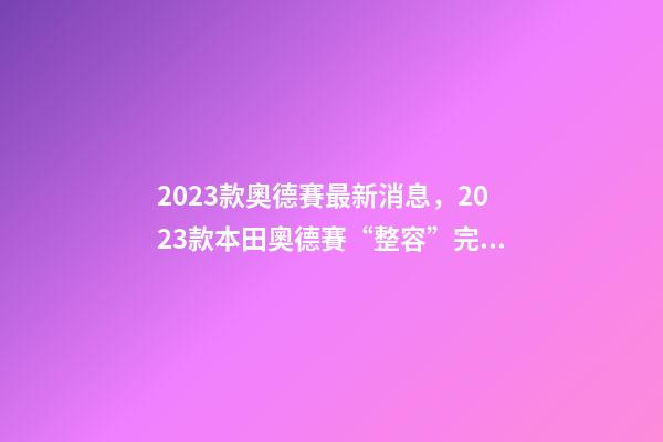 2023款奧德賽最新消息，2023款本田奧德賽“整容”完成-第1張-觀點-玄機派