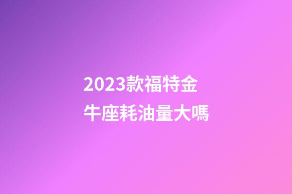 2023款福特金牛座耗油量大嗎-第1張-星座運勢-玄機派